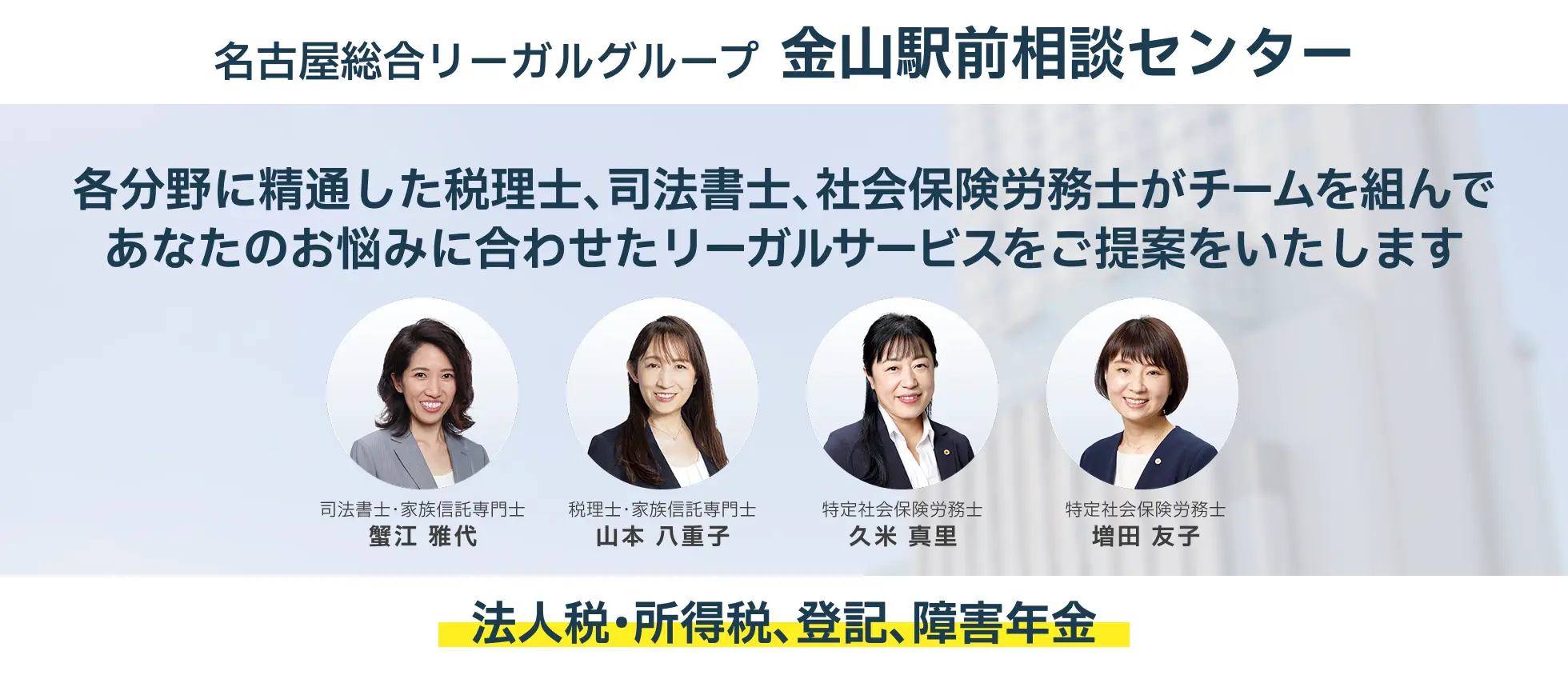 名古屋総合リーガルグループ　金山駅前相談センター　各分野に精通した税理士、司法書士、弁護士がチームを組んであなたのお悩みに合わせたリーガルサービスのご提案をいたします。　法人税・所得税、登記、障害年金