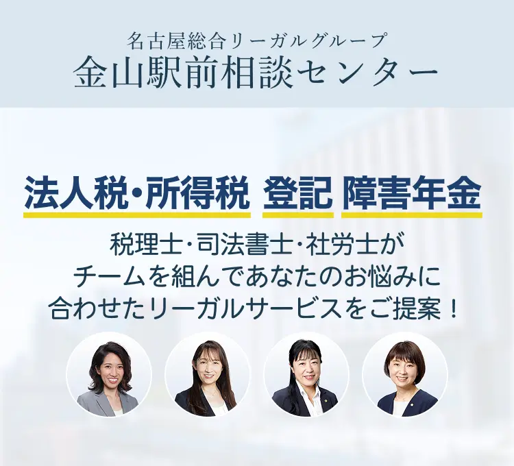 名古屋総合リーガルグループ　金山駅前相談センター　各分野に精通した税理士、司法書士、弁護士がチームを組んであなたのお悩みに合わせたリーガルサービスのご提案をいたします。　法人税・所得税、登記、障害年金